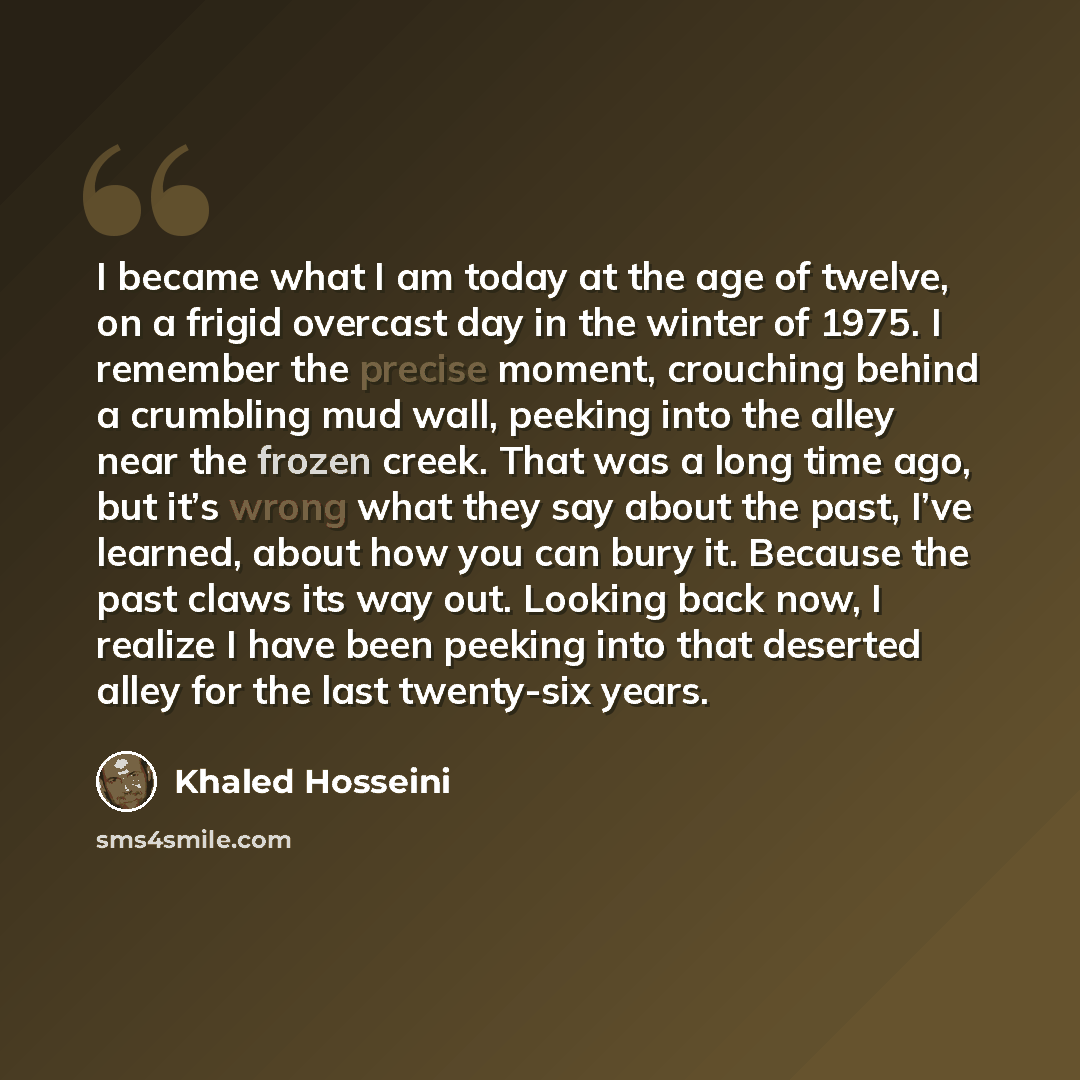 “I became what I am today at the age of twelve, on a frigid overcast day in the winter of 1975. I remember the precise moment, crouching behind a crumbling mud wall, peeking into the alley near the frozen creek. That was a long time ago, but it’s wrong what they say about the past, I’ve learned…” quote by Khaled Hosseini