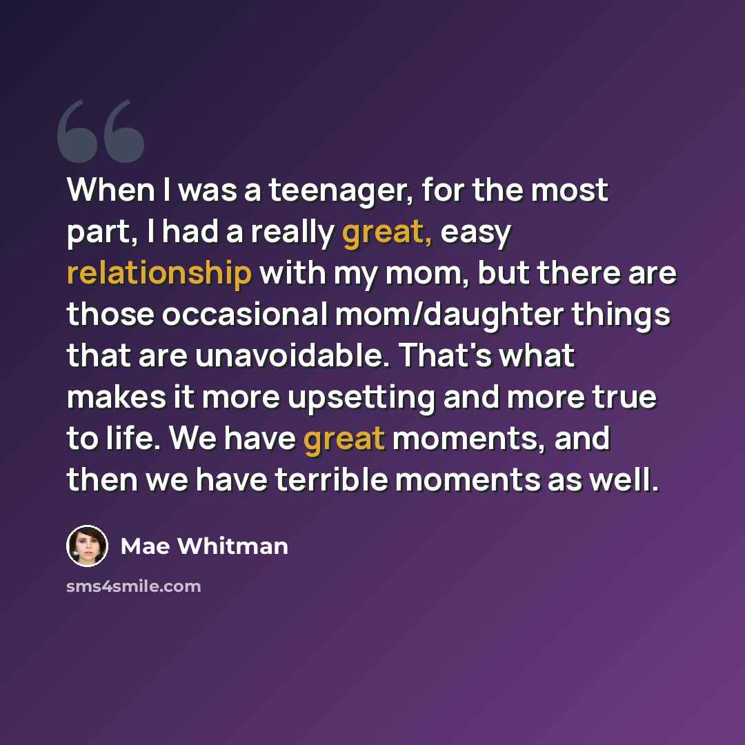 “When I was a teenager, for the most part, I had a really great, easy relationship with my mom, but there are those occasional mom/daughter things that are unavoidable. That's what makes it more upsetting and more true to life. We have great moments, and then we have terrible moments as well.” quote by Mae Whitman