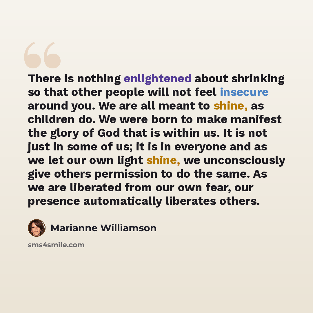 “There is nothing enlightened about shrinking so that other people will not feel insecure around you. We are all meant to shine, as children do. We were born to make manifest the glory of God that is within us. It is not just in some of us; it is in everyone and as we let our own light shine, we…” quote by Marianne Williamson