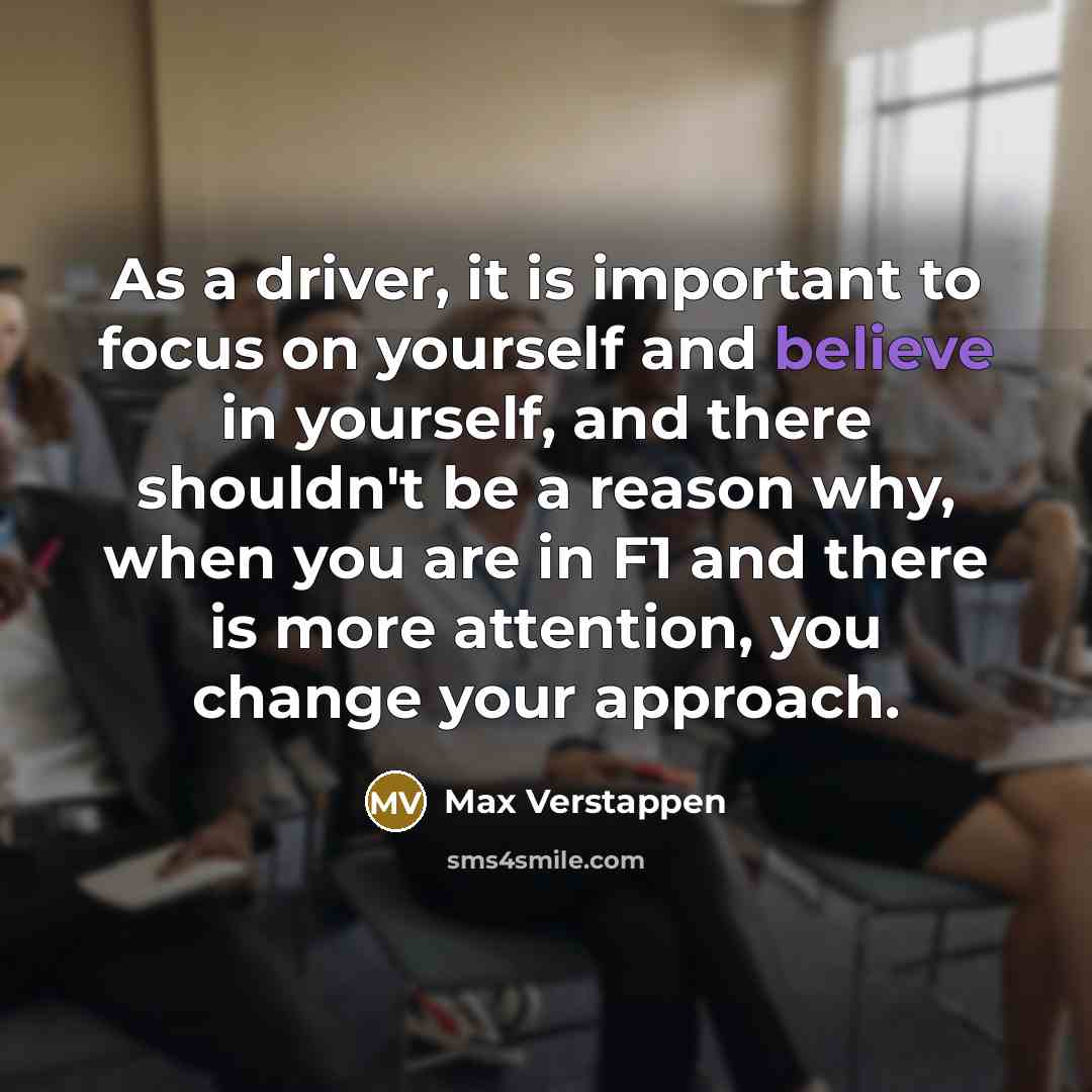 “As a driver, it is important to focus on yourself and believe in yourself, and there shouldn't be a reason why, when you are in F1 and there is more attention, you change your approach.” quote by Max Verstappen