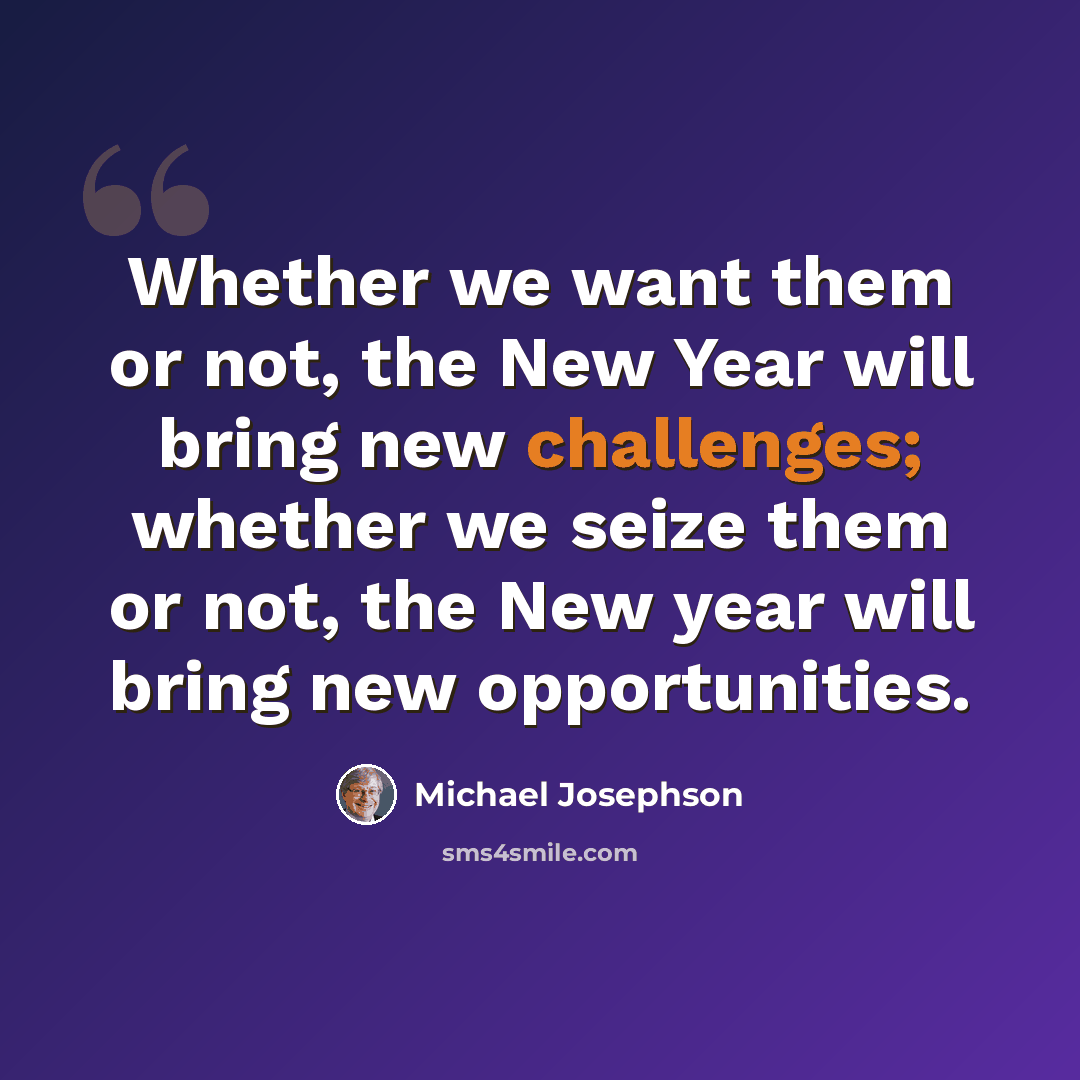 “Whether we want them or not, the New Year will bring new challenges; whether we seize them or not, the New year will bring new opportunities.” quote by Michael Josephson