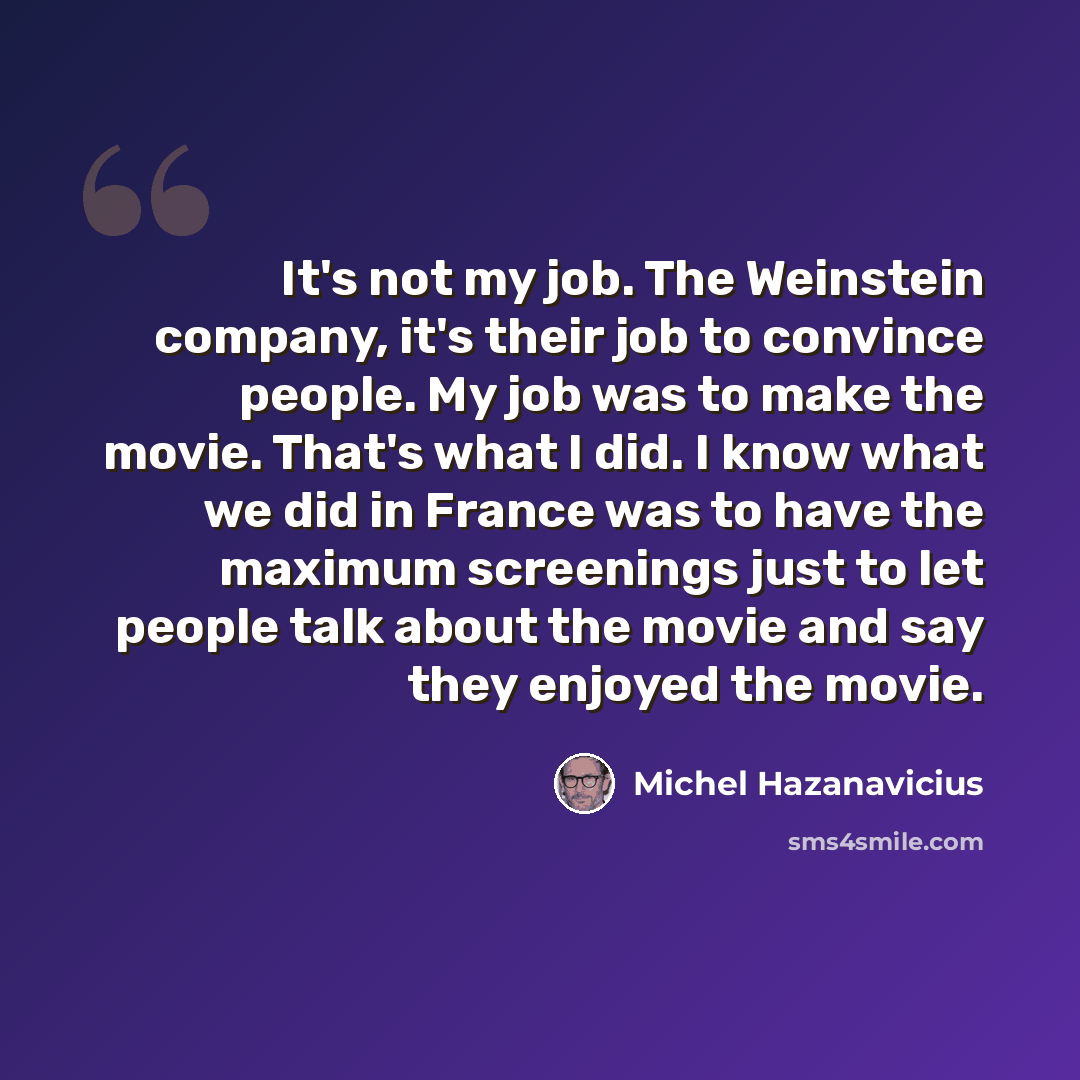 “It's not my job. The Weinstein company, it's their job to convince people. My job was to make the movie. That's what I did. I know what we did in France was to have the maximum screenings just to let people talk about the movie and say they enjoyed the movie.” quote by Michel Hazanavicius