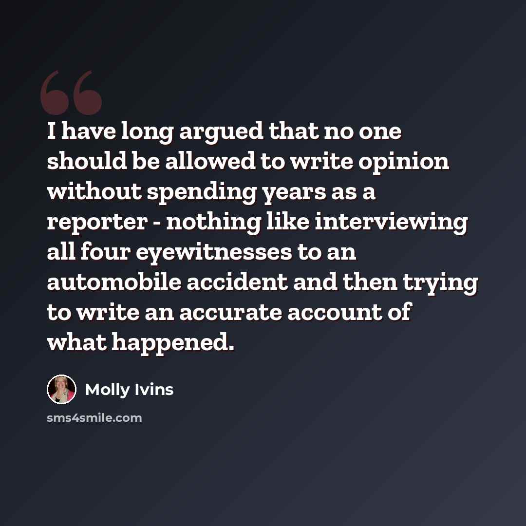 “I have long argued that no one should be allowed to write opinion without spending years as a reporter - nothing like interviewing all four eyewitnesses to an automobile accident and then trying to write an accurate account of what happened.” quote by Molly Ivins