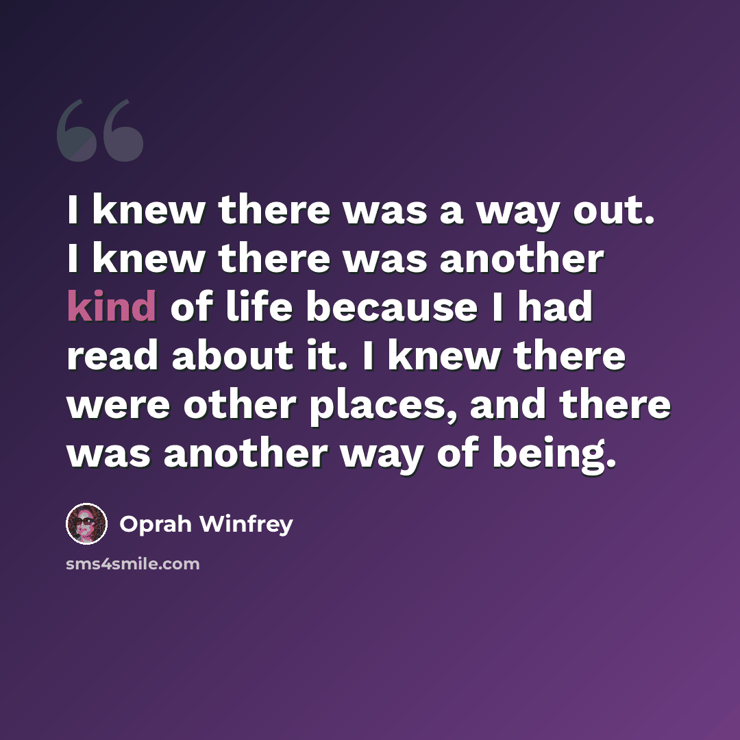 “I knew there was a way out. I knew there was another kind of life because I had read about it. I knew there were other places, and there was another way of being.” quote by Oprah Winfrey