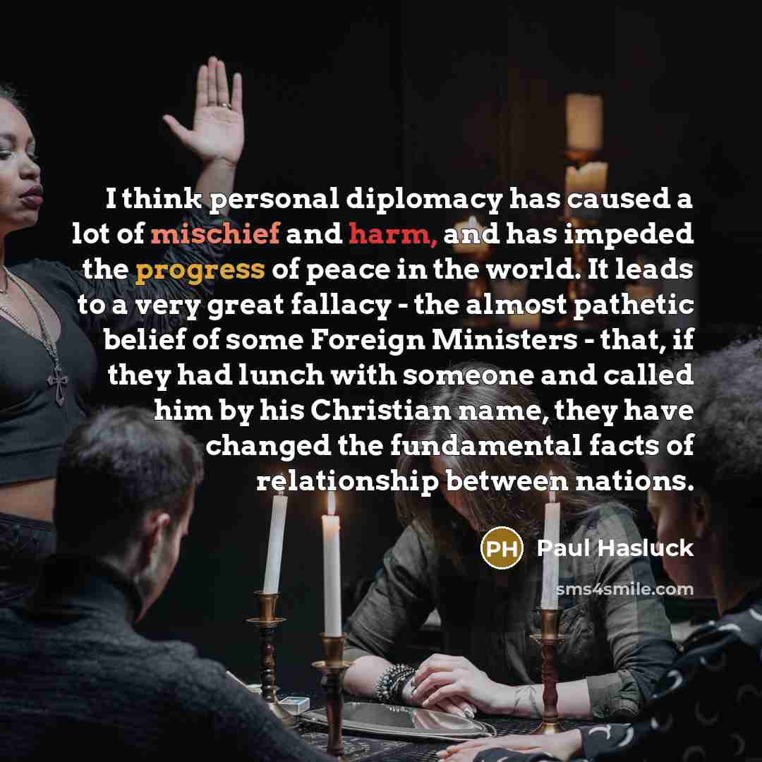 “I think personal diplomacy has caused a lot of mischief and harm, and has impeded the progress of peace in the world. It leads to a very great fallacy - the almost pathetic belief of some Foreign Ministers - that, if they had lunch with someone and called him by his Christian name, they have…” quote by Paul Hasluck