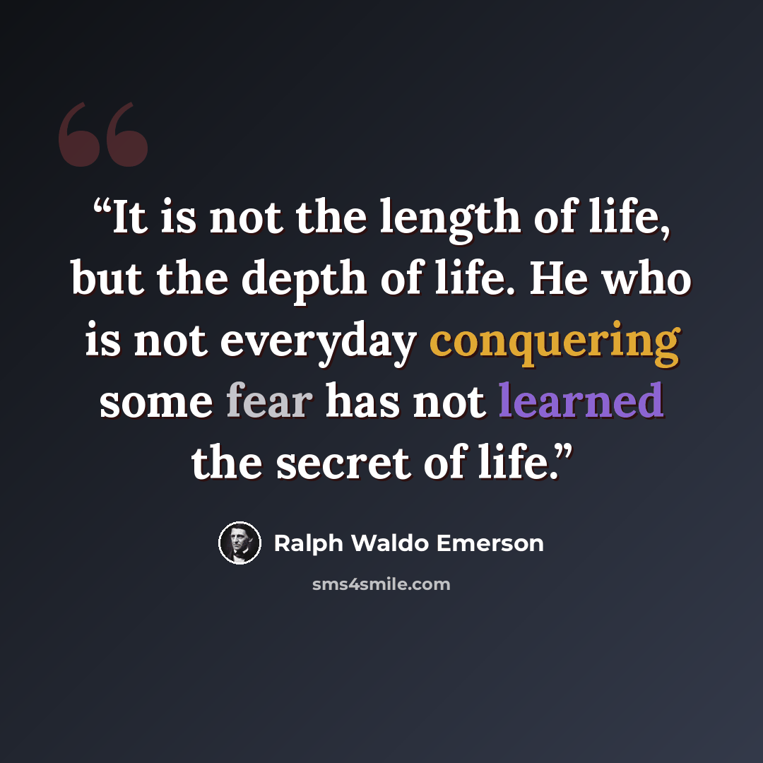 “It is not the length of life, but the depth of life. He who is not everyday conquering some fear has not learned the secret of life.” quote by Ralph Waldo Emerson