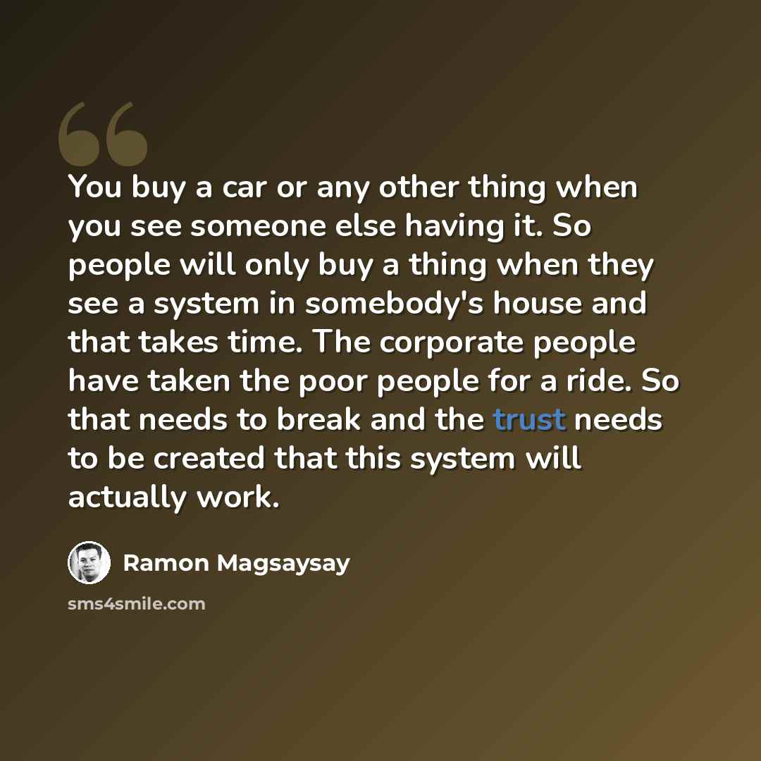 “You buy a car or any other thing when you see someone else having it. So people will only buy a thing when they see a system in somebody's house and that takes time. The corporate people have taken the poor people for a ride. So that needs to break and the trust needs to be created that this…” quote by Ramon Magsaysay