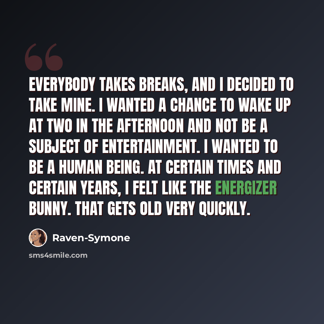 “Everybody takes breaks, and I decided to take mine. I wanted a chance to wake up at two in the afternoon and not be a subject of entertainment. I wanted to be a human being. At certain times and certain years, I felt like the Energizer bunny. That gets old very quickly.” quote by Raven-Symone