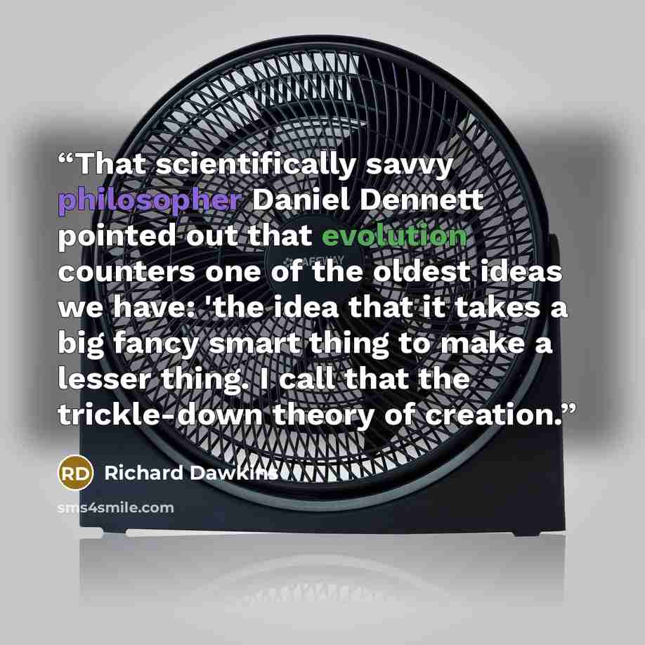 “That scientifically savvy philosopher Daniel Dennett pointed out that evolution counters one of the oldest ideas we have: 'the idea that it takes a big fancy smart thing to make a lesser thing. I call that the trickle-down theory of creation.” quote by Richard Dawkins