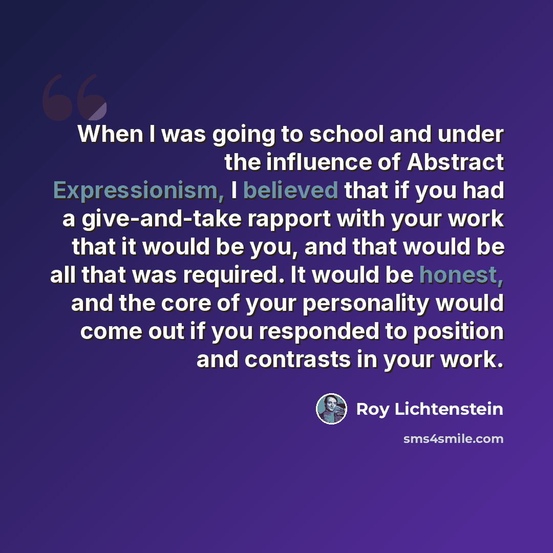“When I was going to school and under the influence of Abstract Expressionism, I believed that if you had a give-and-take rapport with your work that it would be you, and that would be all that was required. It would be honest, and the core of your personality would come out if you responded to…” quote by Roy Lichtenstein