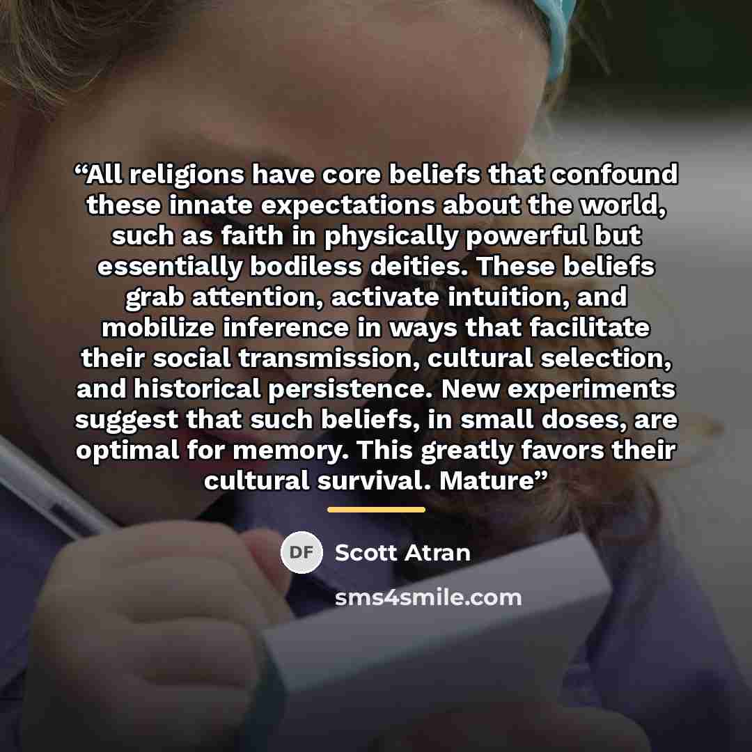 “All religions have core beliefs that confound these innate expectations about the world, such as faith in physically powerful but essentially bodiless deities. These beliefs grab attention, activate intuition, and mobilize inference in ways that facilitate their social transmission, cultural…” quote by Scott Atran