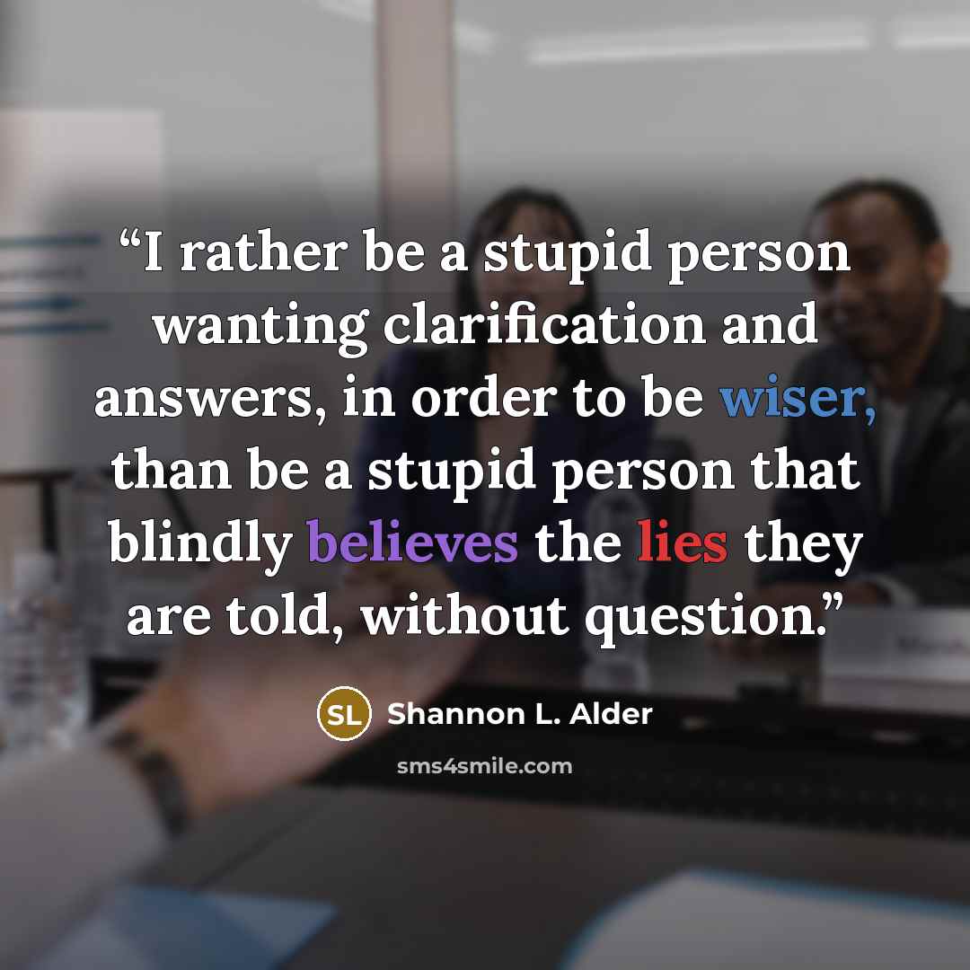 “I rather be a stupid person wanting clarification and answers, in order to be wiser, than be a stupid person that blindly believes the lies they are told, without question.” quote by Shannon L. Alder
