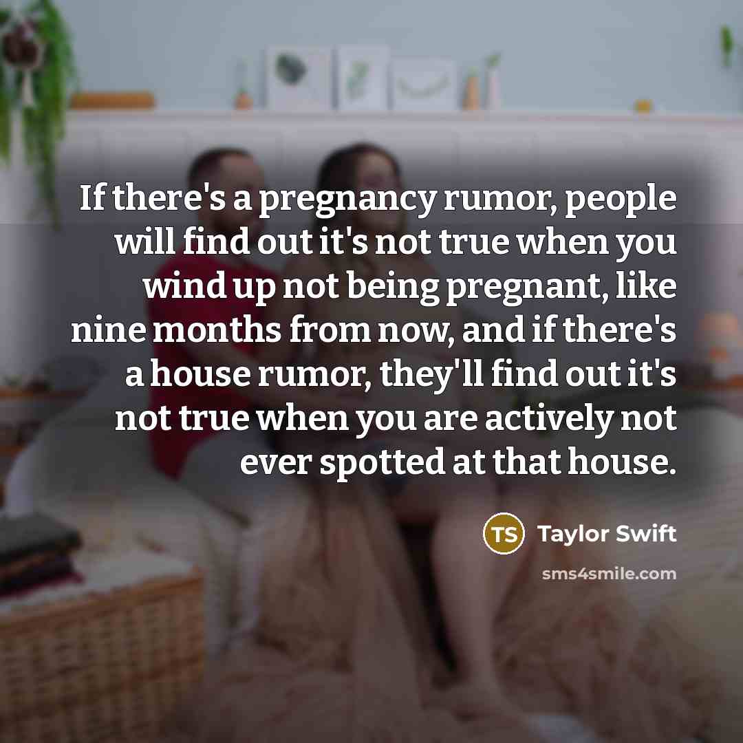“If there's a pregnancy rumor, people will find out it's not true when you wind up not being pregnant, like nine months from now, and if there's a house rumor, they'll find out it's not true when you are actively not ever spotted at that house.” quote by Taylor Swift