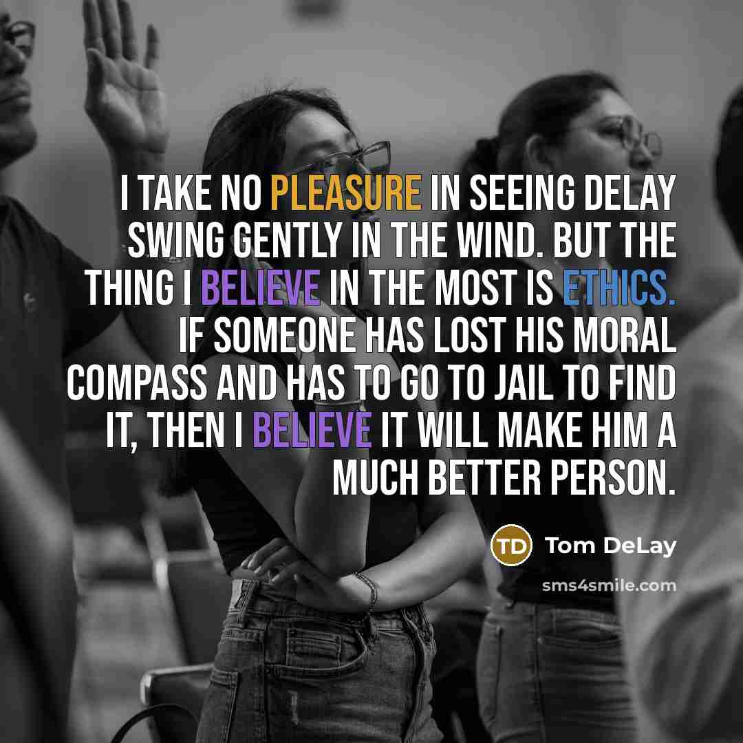 “I take no pleasure in seeing DeLay swing gently in the wind. But the thing I believe in the most is ethics. If someone has lost his moral compass and has to go to jail to find it, then I believe it will make him a much better person.” quote by Tom DeLay