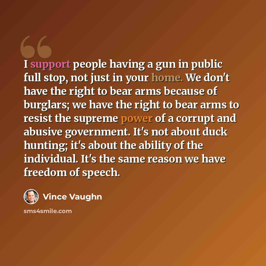 “I support people having a gun in public full stop, not just in your home. We don't have the right to bear arms because of burglars; we have the right to bear arms to resist the supreme power of a corrupt and abusive government. It's not about duck hunting; it's about the ability of the individual…” quote by Vince Vaughn