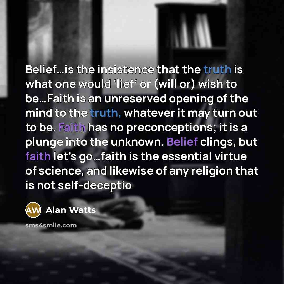 “Belief…is the insistence that the truth is what one would ‘lief’ or (will or) wish to be…Faith is an unreserved opening of the mind to the truth, whatever it may turn out to be. Faith has no preconceptions; it is a plunge into the unknown. Belief clings, but faith let’s go…faith is the essential…” quote by Alan Watts