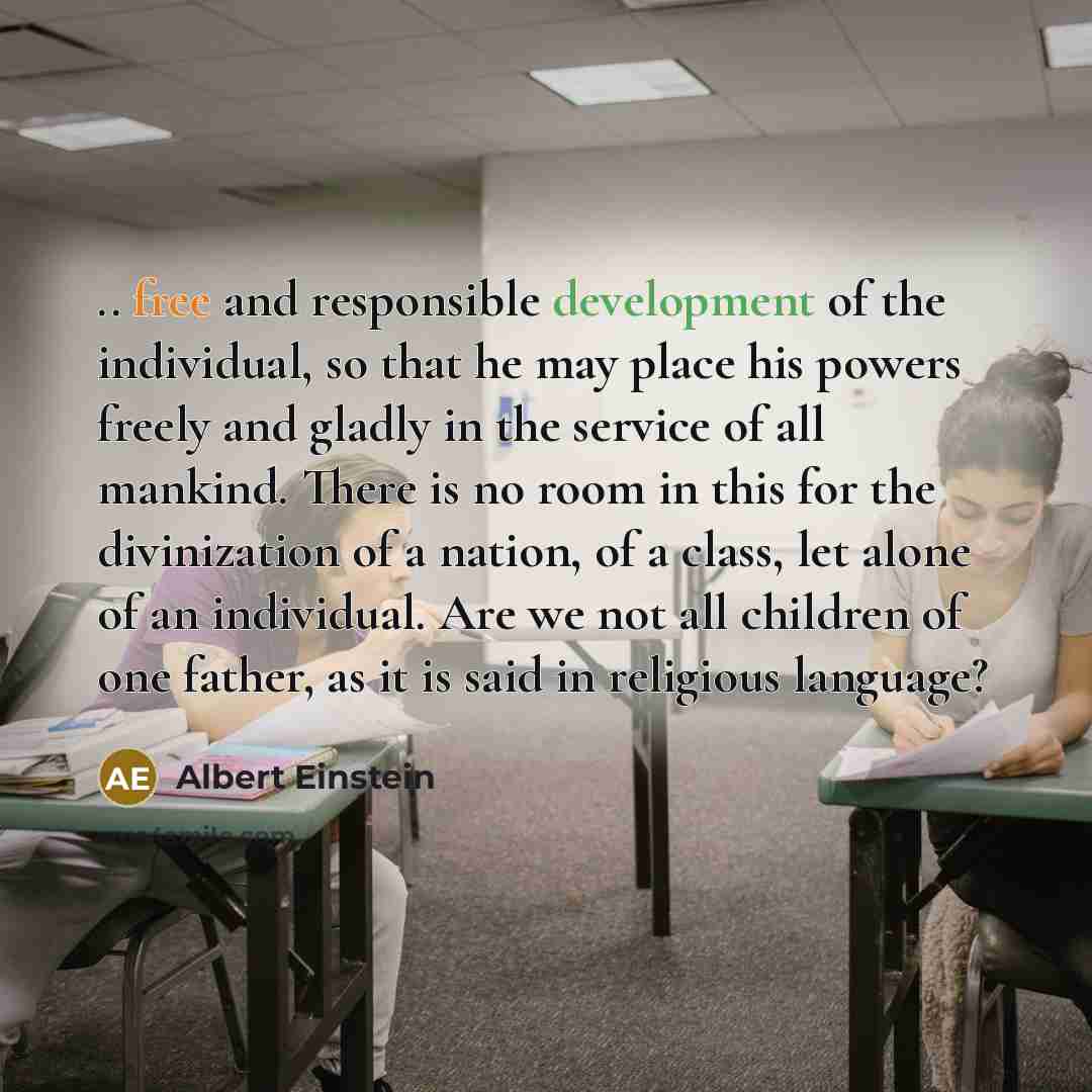 “.. free and responsible development of the individual, so that he may place his powers freely and gladly in the service of all mankind. There is no room in this for the divinization of a nation, of a class, let alone of an individual. Are we not all children of one father, as it is said in…” quote by Albert Einstein