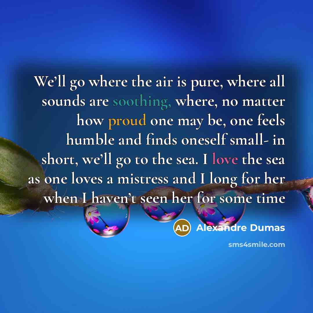 “We’ll go where the air is pure, where all sounds are soothing, where, no matter how proud one may be, one feels humble and finds oneself small- in short, we’ll go to the sea. I love the sea as one loves a mistress and I long for her when I haven’t seen her for some time” quote by Alexandre Dumas