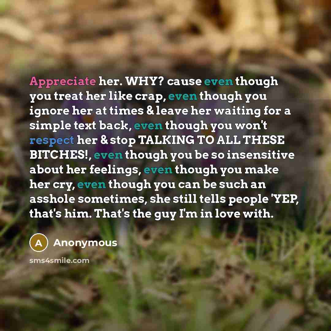 “Appreciate her. WHY? cause even though you treat her like crap, even though you ignore her at times & leave her waiting for a simple text back, even though you won't respect her & stop TALKING TO ALL THESE BITCHES!, even though you be so insensitive about her feelings, even though you make her…” quote by Anonymous