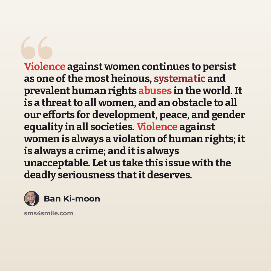 “Violence against women continues to persist as one of the most heinous, systematic and prevalent human rights abuses in the world. It is a threat to all women, and an obstacle to all our efforts for development, peace, and gender equality in all societies. Violence against women is always a…” quote by Ban Ki-moon