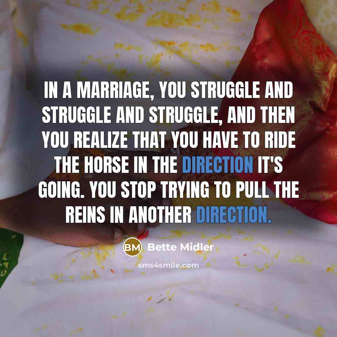 “In a marriage, you struggle and struggle and struggle, and then you realize that you have to ride the horse in the direction it's going. You stop trying to pull the reins in another direction.” quote by Bette Midler