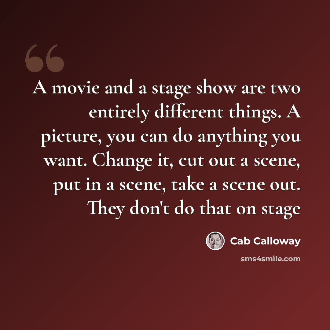 “A movie and a stage show are two entirely different things. A picture, you can do anything you want. Change it, cut out a scene, put in a scene, take a scene out. They don't do that on stage” quote by Cab Calloway