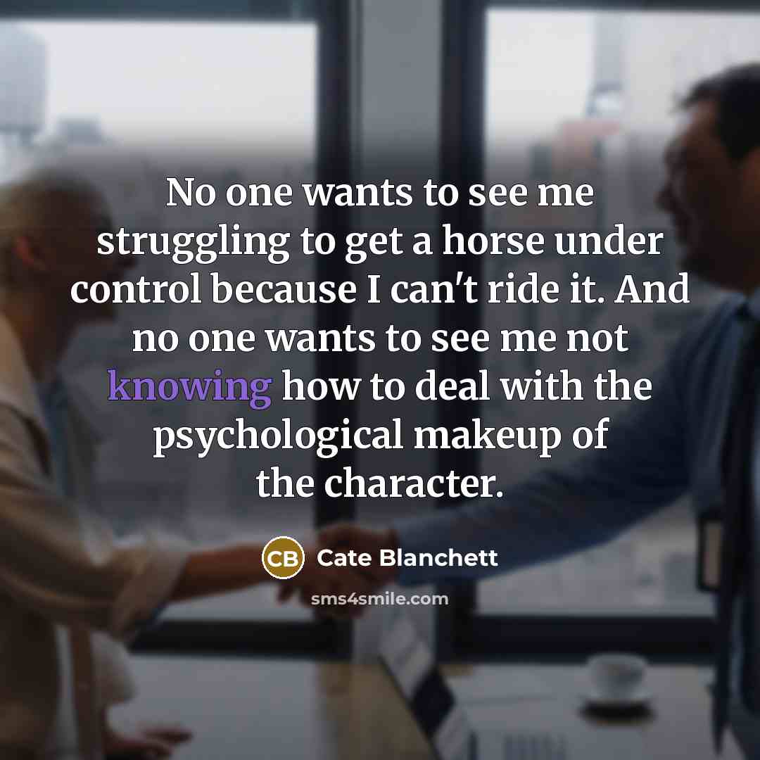 “No one wants to see me struggling to get a horse under control because I can't ride it. And no one wants to see me not knowing how to deal with the psychological makeup of the character.” quote by Cate Blanchett
