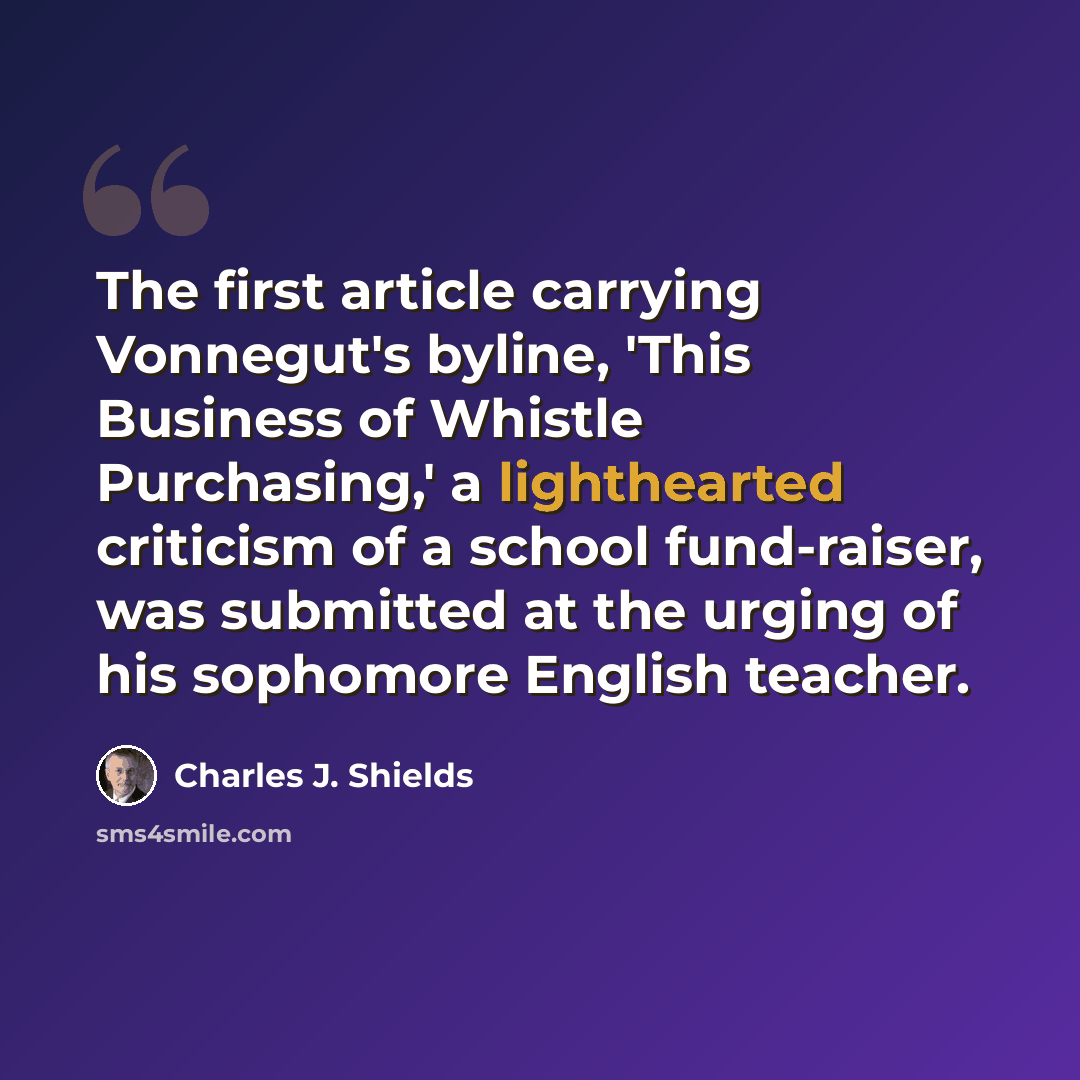 “The first article carrying Vonnegut's byline, 'This Business of Whistle Purchasing,' a lighthearted criticism of a school fund-raiser, was submitted at the urging of his sophomore English teacher.” quote by Charles J. Shields