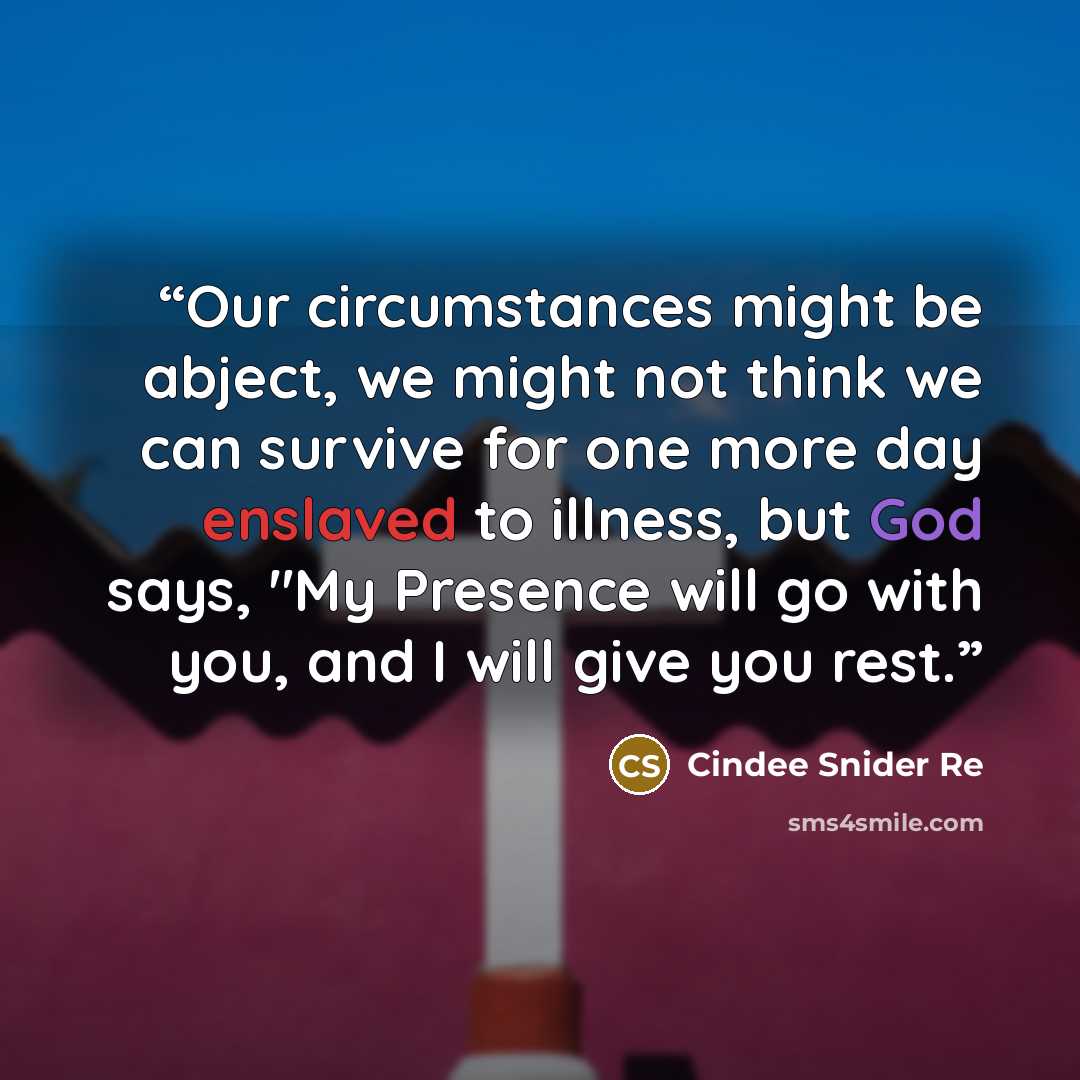 “Our circumstances might be abject, we might not think we can survive for one more day enslaved to illness, but God says, "My Presence will go with you, and I will give you rest.” quote by Cindee Snider Re