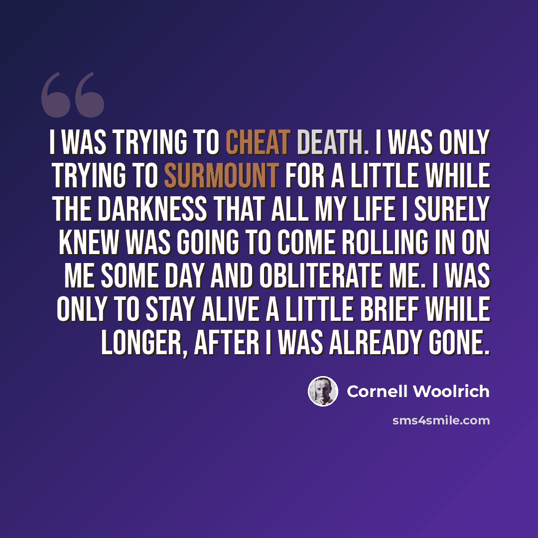 “I was trying to cheat death. I was only trying to surmount for a little while the darkness that all my life I surely knew was going to come rolling in on me some day and obliterate me. I was only to stay alive a little brief while longer, after I was already gone.” quote by Cornell Woolrich