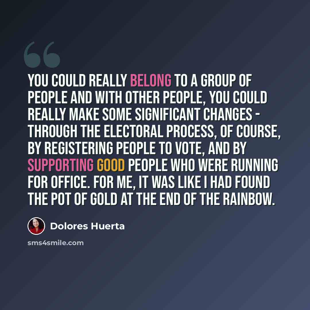 “You could really belong to a group of people and with other people, you could really make some significant changes - through the electoral process, of course, by registering people to vote, and by supporting good people who were running for office. For me, it was like I had found the pot of gold…” quote by Dolores Huerta