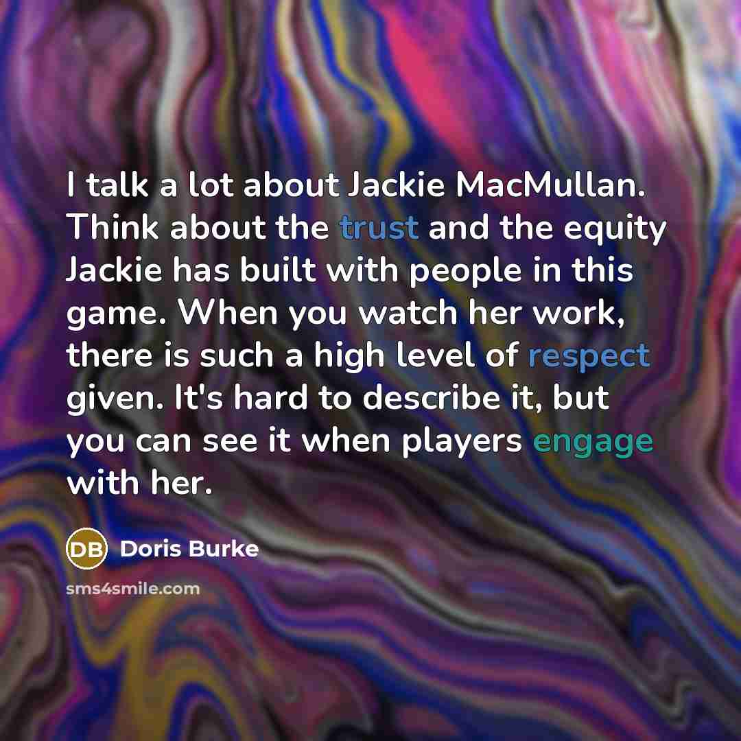 “I talk a lot about Jackie MacMullan. Think about the trust and the equity Jackie has built with people in this game. When you watch her work, there is such a high level of respect given. It's hard to describe it, but you can see it when players engage with her.” quote by Doris Burke