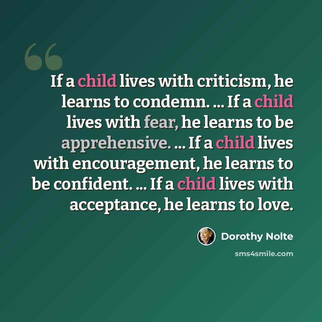 “If a child lives with criticism, he learns to condemn. ... If a child lives with fear, he learns to be apprehensive. ... If a child lives with encouragement, he learns to be confident. ... If a child lives with acceptance, he learns to love.” quote by Dorothy Nolte