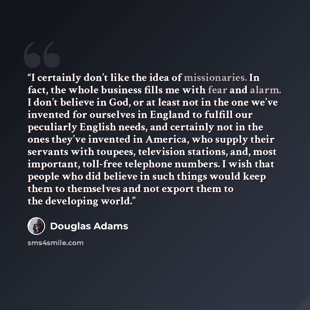 “I certainly don’t like the idea of missionaries. In fact, the whole business fills me with fear and alarm. I don’t believe in God, or at least not in the one we’ve invented for ourselves in England to fulfill our peculiarly English needs, and certainly not in the ones they’ve invented in America…” quote by Douglas Adams