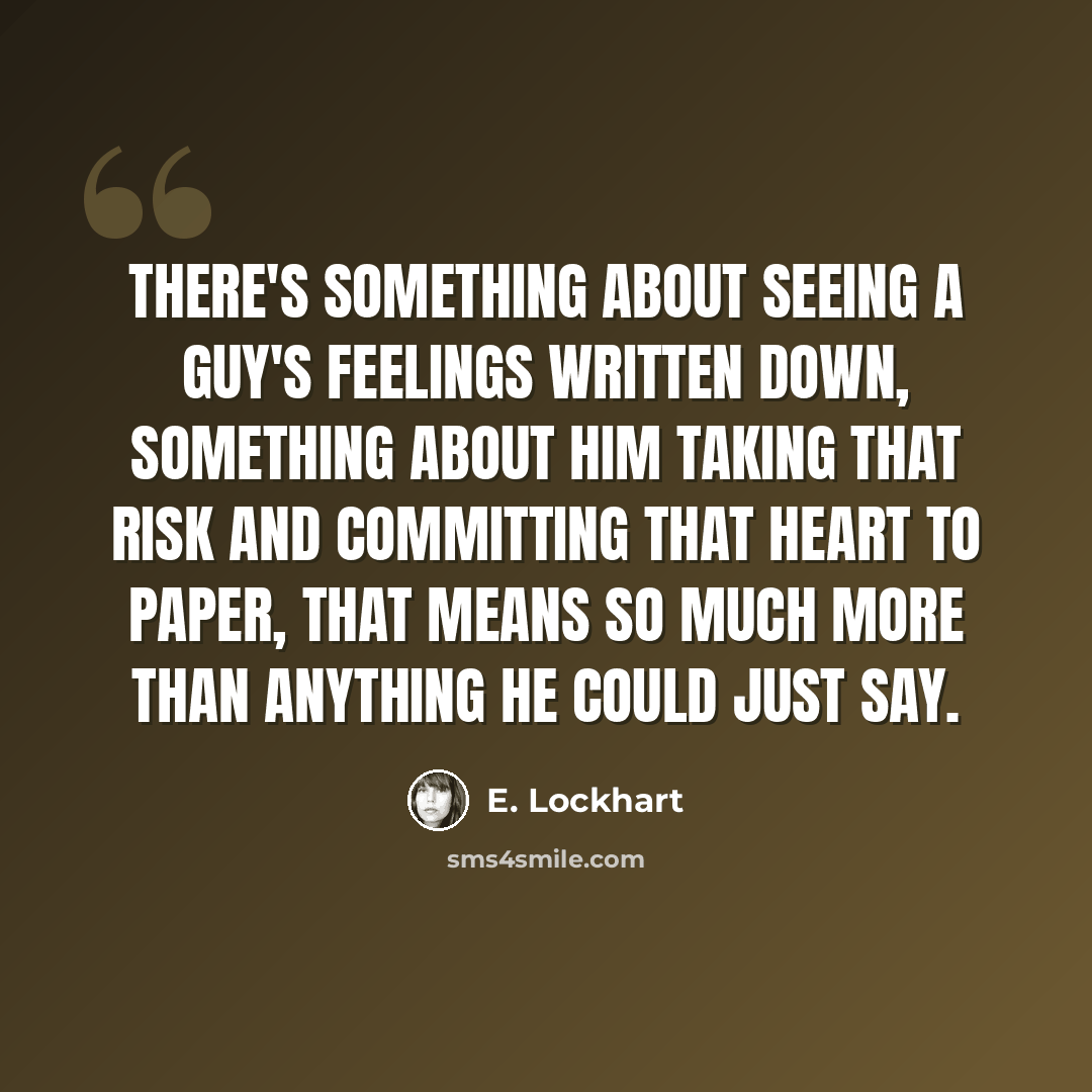 “There's something about seeing a guy's feelings written down, something about him taking that risk and committing that heart to paper, that means so much more than anything he could just say.” quote by E. Lockhart