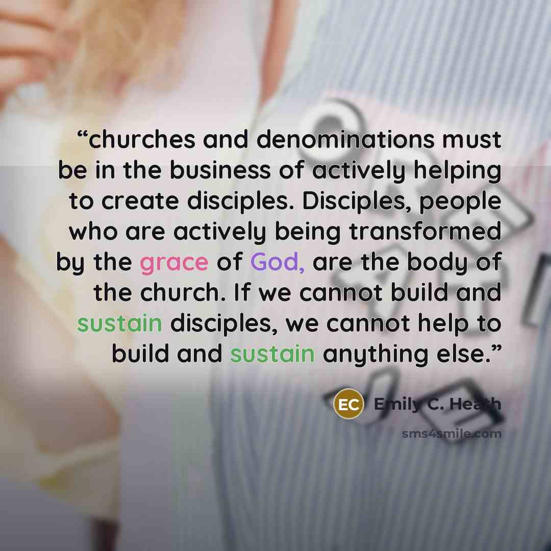 “churches and denominations must be in the business of actively helping to create disciples. Disciples, people who are actively being transformed by the grace of God, are the body of the church. If we cannot build and sustain disciples, we cannot help to build and sustain anything else.” quote by Emily C. Heath