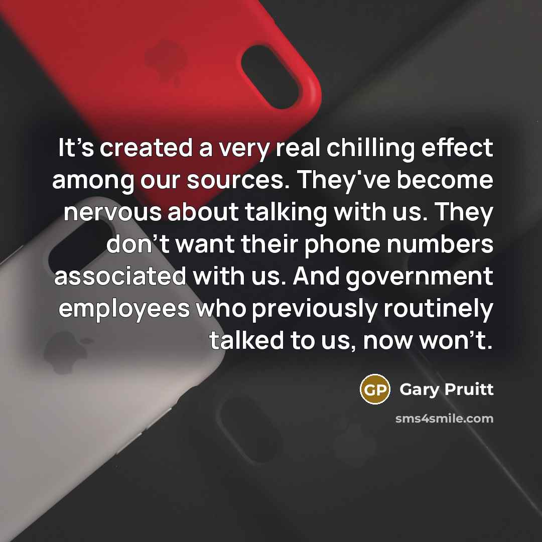 “It's created a very real chilling effect among our sources. They've become nervous about talking with us. They don't want their phone numbers associated with us. And government employees who previously routinely talked to us, now won't.” quote by Gary Pruitt