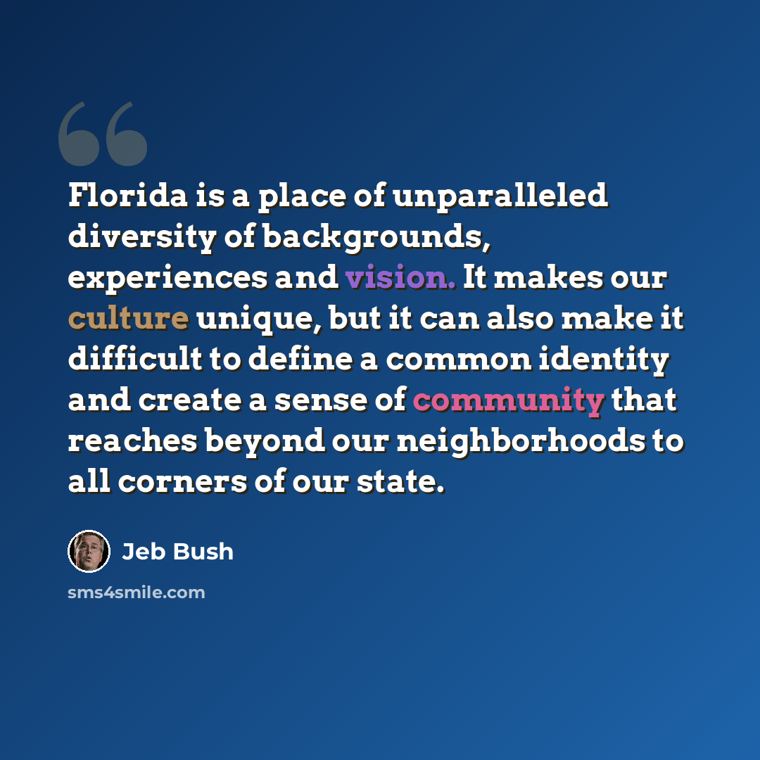 “Florida is a place of unparalleled diversity of backgrounds, experiences and vision. It makes our culture unique, but it can also make it difficult to define a common identity and create a sense of community that reaches beyond our neighborhoods to all corners of our state.” quote by Jeb Bush