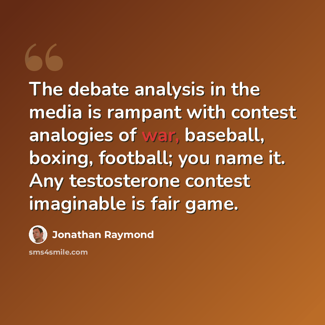 “The debate analysis in the media is rampant with contest analogies of war, baseball, boxing, football; you name it. Any testosterone contest imaginable is fair game.” quote by Jonathan Raymond