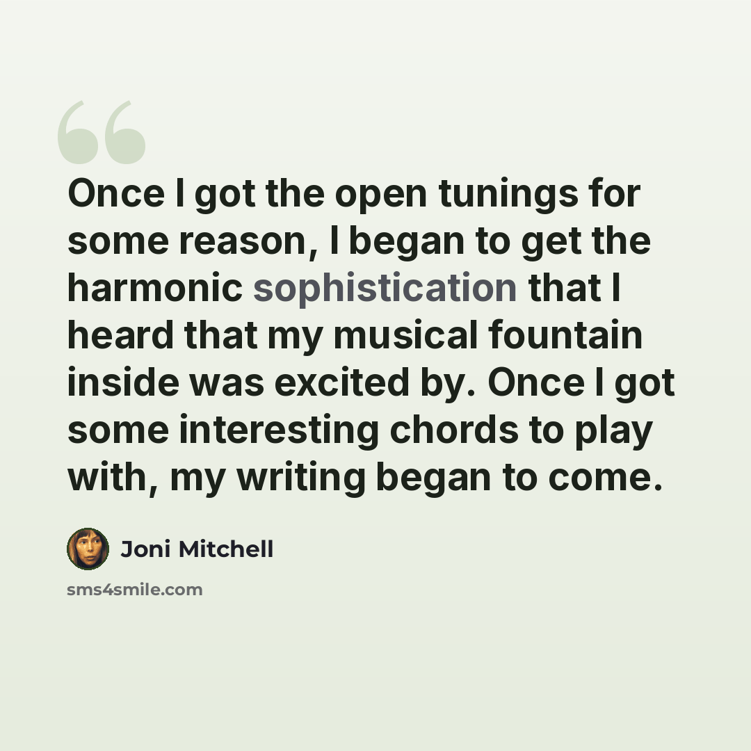 “Once I got the open tunings for some reason, I began to get the harmonic sophistication that I heard that my musical fountain inside was excited by. Once I got some interesting chords to play with, my writing began to come.” quote by Joni Mitchell