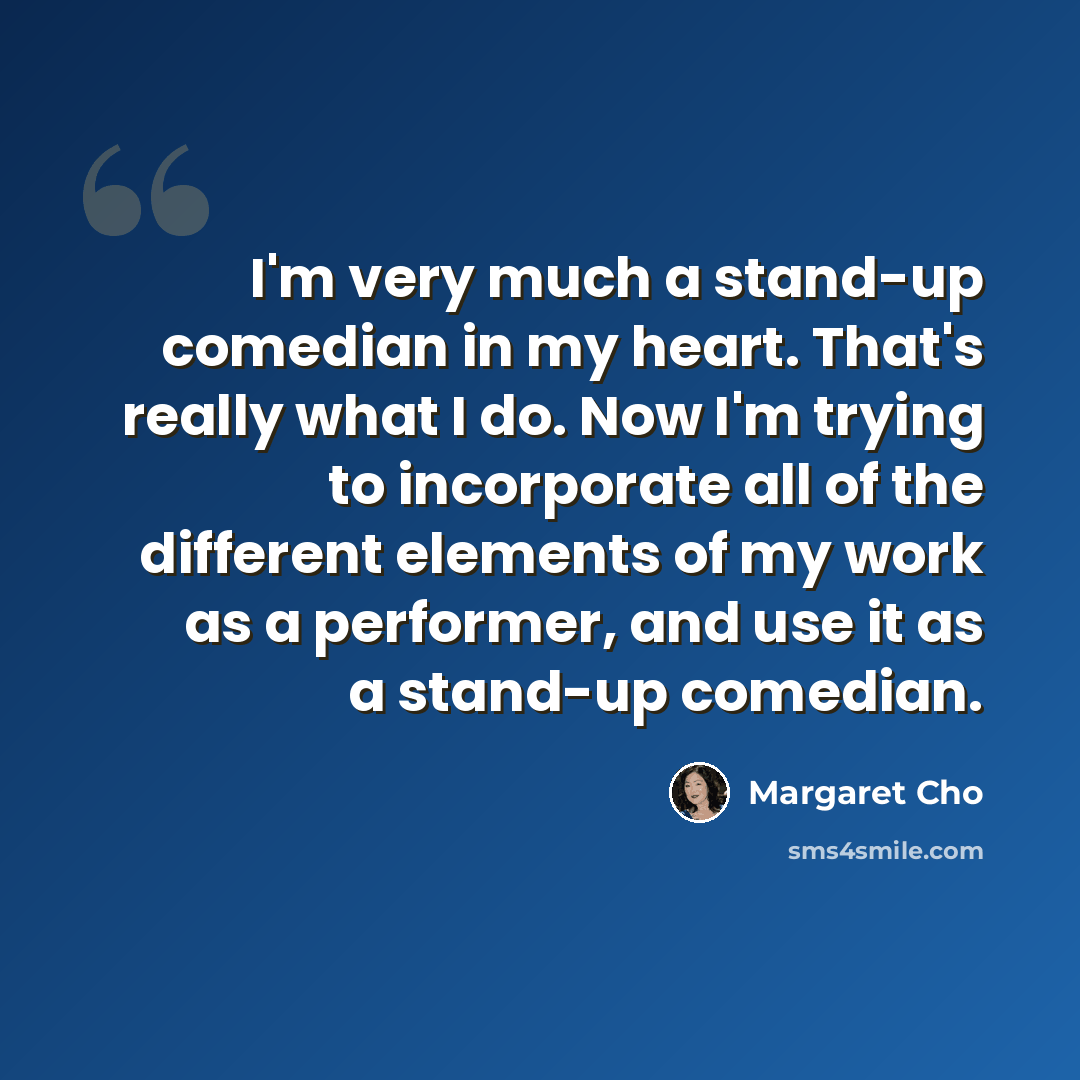 “I'm very much a stand-up comedian in my heart. That's really what I do. Now I'm trying to incorporate all of the different elements of my work as a performer, and use it as a stand-up comedian.” quote by Margaret Cho