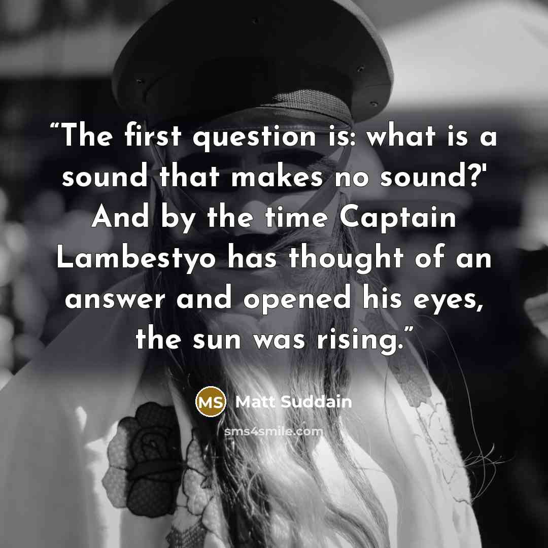 “The first question is: what is a sound that makes no sound?' And by the time Captain Lambestyo has thought of an answer and opened his eyes, the sun was rising.” quote by Matt Suddain