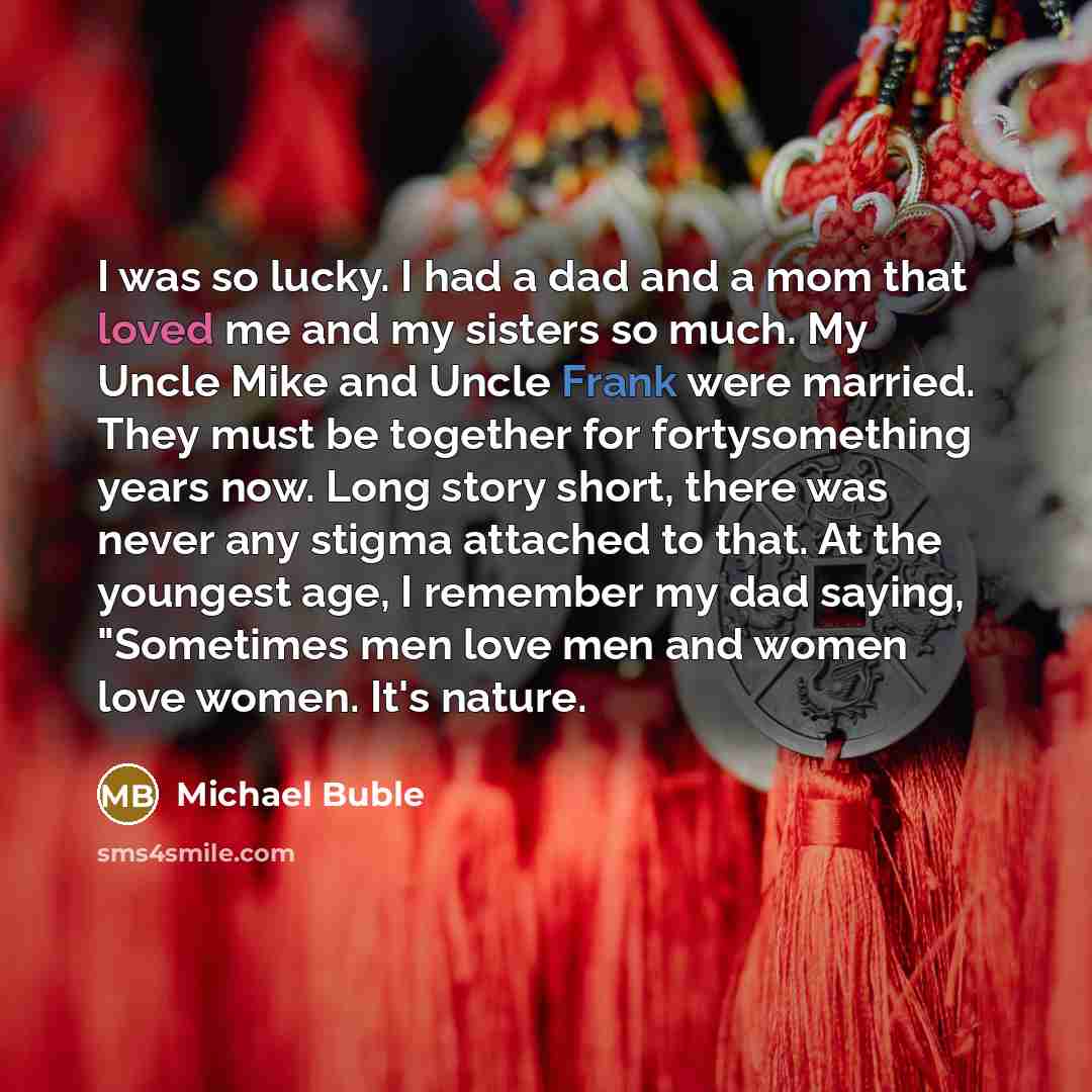 “I was so lucky. I had a dad and a mom that loved me and my sisters so much. My Uncle Mike and Uncle Frank were married. They must be together for fortysomething years now. Long story short, there was never any stigma attached to that. At the youngest age, I remember my dad saying, "Sometimes men…” quote by Michael Buble