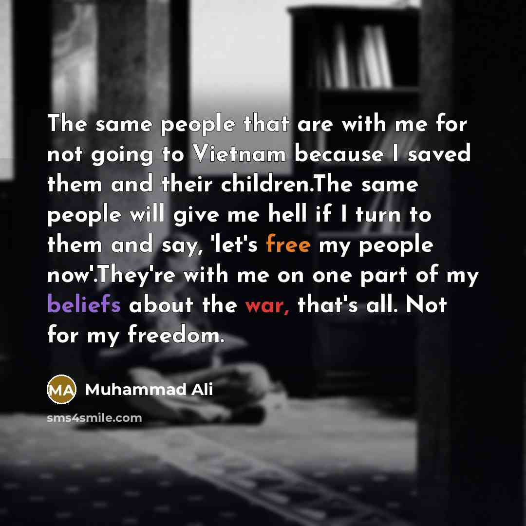 “The same people that are with me for not going to Vietnam because I saved them and their children.The same people will give me hell if I turn to them and say, 'let's free my people now'.They're with me on one part of my beliefs about the war, that's all. Not for my freedom.” quote by Muhammad Ali