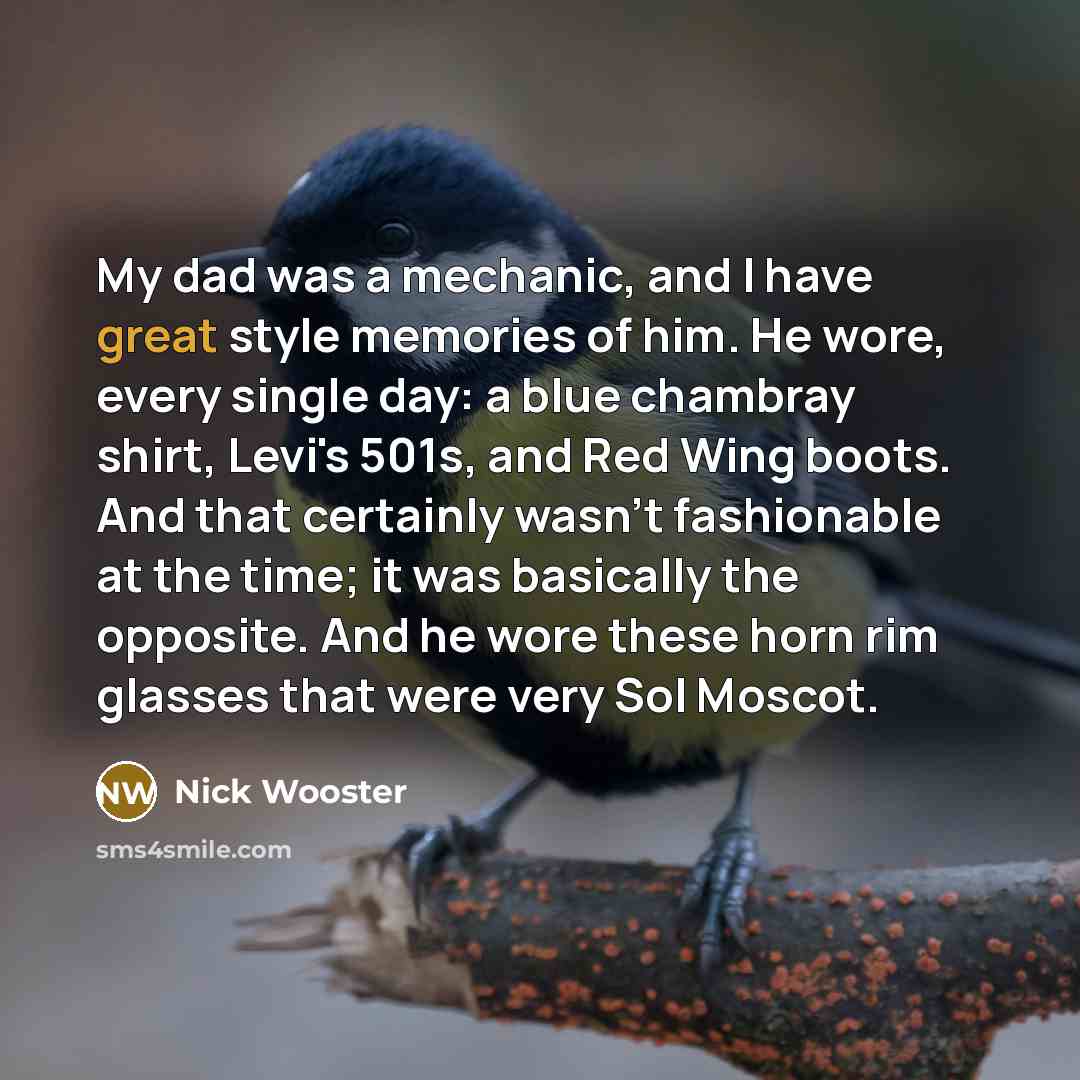“My dad was a mechanic, and I have great style memories of him. He wore, every single day: a blue chambray shirt, Levi's 501s, and Red Wing boots. And that certainly wasn't fashionable at the time; it was basically the opposite. And he wore these horn rim glasses that were very Sol Moscot.” quote by Nick Wooster
