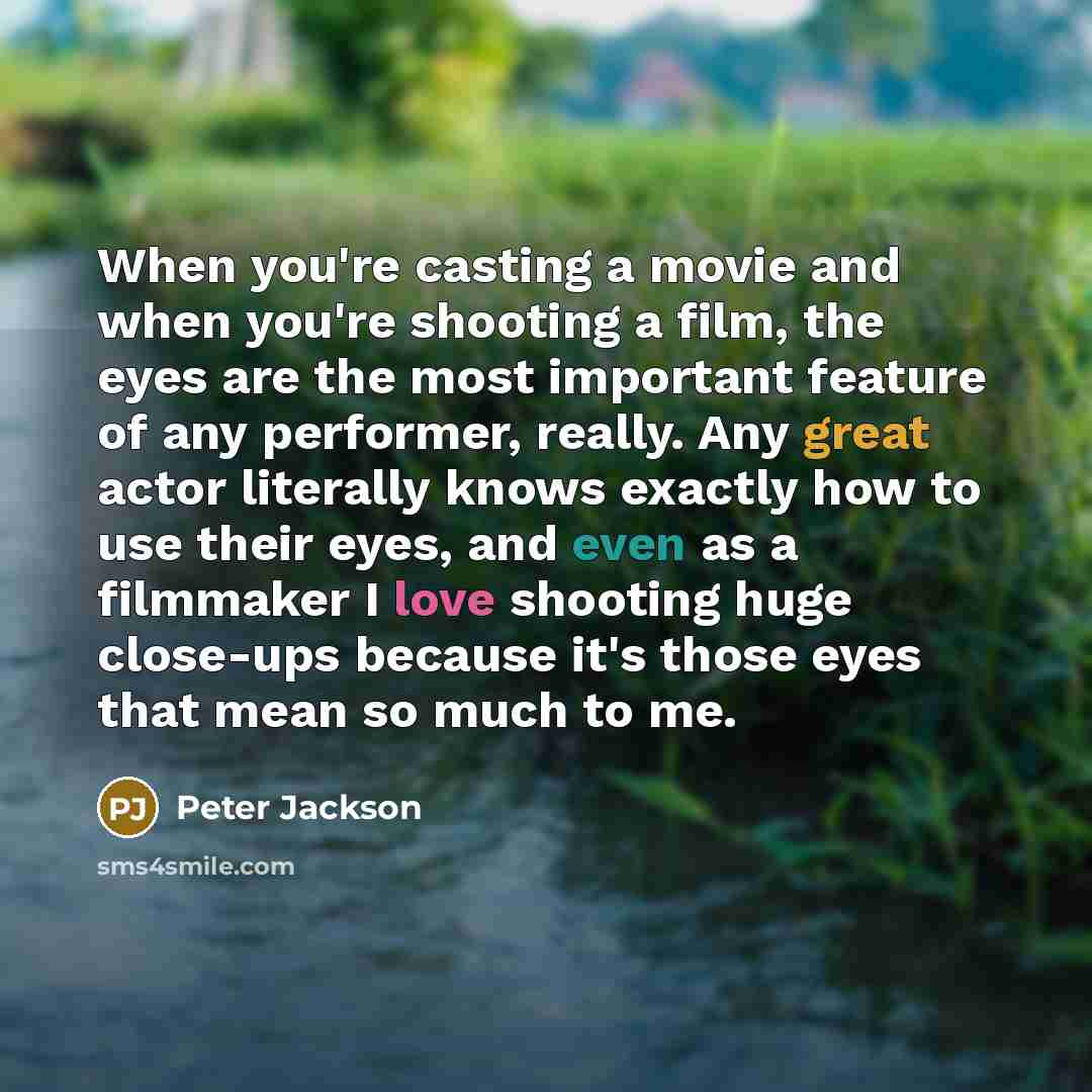 “When you're casting a movie and when you're shooting a film, the eyes are the most important feature of any performer, really. Any great actor literally knows exactly how to use their eyes, and even as a filmmaker I love shooting huge close-ups because it's those eyes that mean so much to me.” quote by Peter Jackson