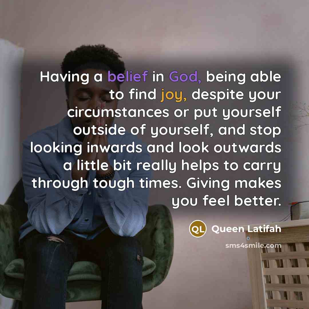 “Having a belief in God, being able to find joy, despite your circumstances or put yourself outside of yourself, and stop looking inwards and look outwards a little bit really helps to carry through tough times. Giving makes you feel better.” quote by Queen Latifah