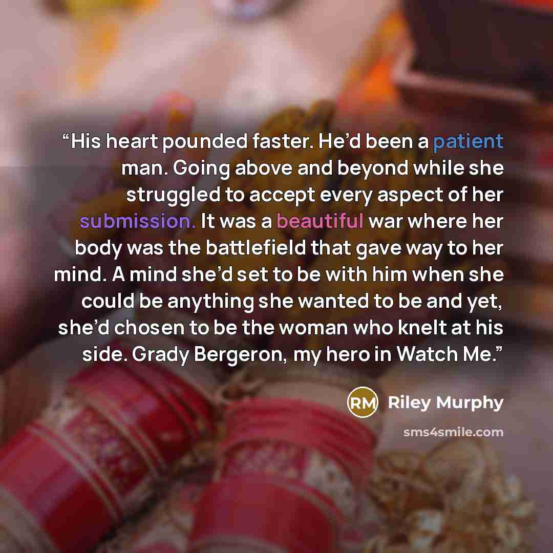 “His heart pounded faster. He’d been a patient man. Going above and beyond while she struggled to accept every aspect of her submission. It was a beautiful war where her body was the battlefield that gave way to her mind. A mind she’d set to be with him when she could be anything she wanted to be…” quote by Riley Murphy