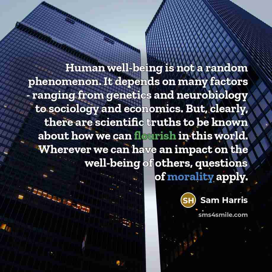 “Human well-being is not a random phenomenon. It depends on many factors - ranging from genetics and neurobiology to sociology and economics. But, clearly, there are scientific truths to be known about how we can flourish in this world. Wherever we can have an impact on the well-being of others…” quote by Sam Harris