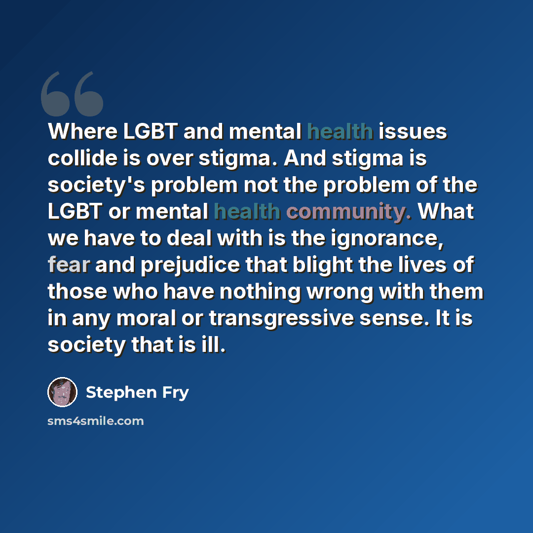 “Where LGBT and mental health issues collide is over stigma. And stigma is society's problem not the problem of the LGBT or mental health community. What we have to deal with is the ignorance, fear and prejudice that blight the lives of those who have nothing wrong with them in any moral or…” quote by Stephen Fry